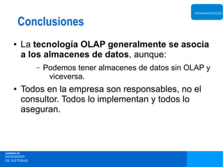 DATAWAREHOUSE


         Conclusiones
     ●       La tecnología OLAP generalmente se asocia
             a los almacenes de datos, aunque:
                –   Podemos tener almacenes de datos sin OLAP y
                     viceversa.
     ●       Todos en la empresa son responsables, no el
             consultor. Todos lo implementan y todos lo
             aseguran.



CARRERA DE
INGENIERÍA
DE SISTEMAS
 