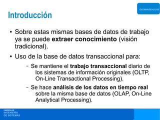 DATAWAREHOUSE


    Introducción
     ●       Sobre estas mismas bases de datos de trabajo
             ya se puede extraer conocimiento (visión
             tradicional).
     ●       Uso de la base de datos transaccional para:
                –   Se mantiene el trabajo transaccional diario de
                     los sistemas de información originales (OLTP,
                     On-Line Transactional Processing).
                –   Se hace análisis de los datos en tiempo real
                     sobre la misma base de datos (OLAP, On-Line
                     Analytical Processing).
CARRERA DE
INGENIERÍA
DE SISTEMAS
 