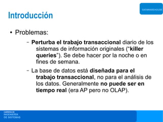 DATAWAREHOUSE


    Introducción
     ●       Problemas:
                –   Perturba el trabajo transaccional diario de los
                     sistemas de información originales (“killer
                     queries”). Se debe hacer por la noche o en
                     fines de semana.
                –   La base de datos está diseñada para el
                     trabajo transaccional, no para el análisis de
                     los datos. Generalmente no puede ser en
                     tiempo real (era AP pero no OLAP).


CARRERA DE
INGENIERÍA
DE SISTEMAS
 