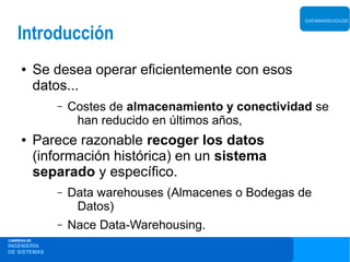 DATAWAREHOUSE


    Introducción
     ●       Se desea operar eficientemente con esos
             datos...
                –   Costes de almacenamiento y conectividad se
                     han reducido en últimos años,
     ●       Parece razonable recoger los datos
             (información histórica) en un sistema
             separado y específico.
                –   Data warehouses (Almacenes o Bodegas de
                     Datos)
                –   Nace Data-Warehousing.
CARRERA DE
INGENIERÍA
DE SISTEMAS
 