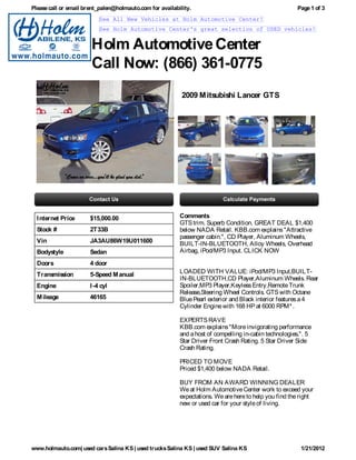 Please call or email brent_palen@holmauto.com for availability.                                        Page 1 of 3
                           See All New Vehicles at Holm Automotive Center!
                           See Holm Automotive Center's great selection of USED vehicles!


                       Holm Automotive Center
                       Call Now: (866) 361-0775
                                                           2009 M itsubishi Lancer GTS




  I nternet Price      $15,000.00                         Comments
                                                          GTS trim. Superb Condition. GREAT DEAL $1,400
  Stock #              2T33B                              below NADA Retail. KBB.com explains "Attractive
                                                          passenger cabin.", CD Player, Aluminum Wheels,
  Vin                  JA3AU86W19U011600                  BUILT-IN-BLUETOOTH, Alloy Wheels, Overhead
  Bodystyle            Sedan                              Airbag, iPod/MP3 Input. CLICK NOW

  Doors                4 door
  Transmission         5-Speed M anual                    LOADED WITH VALUE: iPod/MP3 Input,BUILT-
                                                          IN-BLUETOOTH,CD Player,Aluminum Wheels. Rear
  Engine               I -4 cyl                           Spoiler,MP3 Player,Keyless Entry,Remote Trunk
                                                          Release,Steering Wheel Controls. GTS with Octane
  M ileage             46165                              Blue Pearl exterior and Black interior features a 4
                                                          Cylinder Engine with 168 HP at 6000 RPM* .

                                                          EXPERTS RAVE
                                                          KBB.com explains "More invigorating performance
                                                          and a host of compelling in-cabin technologies.". 5
                                                          Star Driver Front Crash Rating. 5 Star Driver Side
                                                          Crash Rating.

                                                          PRICED TO MOVE
                                                          Priced $1,400 below NADA Retail.

                                                          BUY FROM AN AWARD WINNING DEALER
                                                          We at Holm Automotive Center work to exceed your
                                                          expectations. We are here to help you find the right
                                                          new or used car for your style of living.




www.holmauto.com| used cars Salina KS | used trucks Salina KS | used SUV Salina KS                       1/21/2012
 