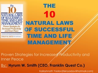 THE
10
NATURAL LAWS
OF SUCCESSFUL
TIME AND LIFE
MANAGEMENT
Proven Strategies for Increased Productivity and
Inner Peace
By: Hyrum W. Smith (CEO, Franklin Quest Co.)
Kailashnath Yadav(itsknyadav@hotmail.com)
 