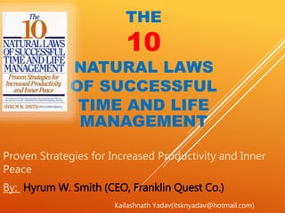 THE
10
NATURAL LAWS
OF SUCCESSFUL
TIME AND LIFE
MANAGEMENT
Proven Strategies for Increased Productivity and Inner
Peace
By: Hyrum W. Smith (CEO, Franklin Quest Co.)
Kailashnath Yadav(itsknyadav@hotmail.com)
 