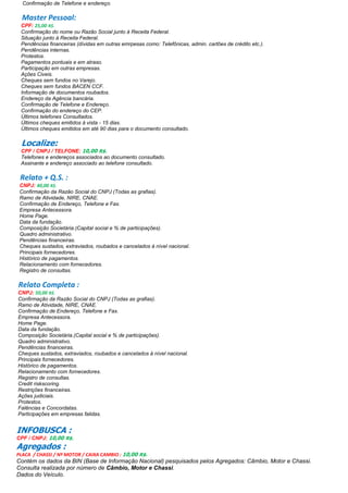 Confirmação de Telefone e endereço.
Master Pessoal:
CPF: 25,00 R$.
Confirmação do nome ou Razão Social junto à Receita Federal.
Situação junto à Receita Federal.
Pendências financeiras (dívidas em outras emrpesas como: Telefônicas, admin. cartões de crédito etc.).
Pendências internas.
Protestos.
Pagamentos pontuais e em atraso.
Participação em outras empresas.
Ações Civeis.
Cheques sem fundos no Varejo.
Cheques sem fundos BACEN CCF.
Informação de documentos roubados.
Endereço da Agência bancária.
Confirmação de Telefone e Endereço.
Confirmação do endereço do CEP.
Últimos telefones Consultados.
Últimos cheques emitidos à vista - 15 dias.
Últimos cheques emitidos em até 90 dias para o documento consultado.
Localize:
CPF / CNPJ / TELFONE: 10,00 R$.
Telefones e endereços associados ao documento consultado.
Assinante e endereço associado ao telefone consultado.
Relato + Q.S. :
CNPJ: 40,00 R$.
Confirmação da Razão Social do CNPJ (Todas as grafias).
Ramo de Atividade, NIRE, CNAE.
Confirmação de Endereço, Telefone e Fax.
Empresa Antecessora.
Home Page.
Data da fundação.
Composição Societária.(Capital social e % de participações).
Quadro administrativo.
Pendências financeiras.
Cheques sustados, extraviados, roubados e cancelados à nível nacional.
Principais fornecedores.
Histórico de pagamentos.
Relacionamento com fornecedores.
Registro de consultas.
Relato Completa :
CNPJ: 50,00 R$.
Confirmação da Razão Social do CNPJ (Todas as grafias).
Ramo de Atividade, NIRE, CNAE.
Confirmação de Endereço, Telefone e Fax.
Empresa Antecessora.
Home Page.
Data da fundação.
Composição Societária.(Capital social e % de participações).
Quadro administrativo.
Pendências financeiras.
Cheques sustados, extraviados, roubados e cancelados à nível nacional.
Principais fornecedores.
Histórico de pagamentos.
Relacionamento com fornecedores.
Registro de consultas.
Credit riskscoring.
Restrições financeiras.
Ações judiciais.
Protestos.
Falências e Concordatas.
Participações em empresas falidas.
INFOBUSCA :
CPF / CNPJ: 10,00 R$.
Agregados :
PLACA / CHASSI / Nª MOTOR / CAIXA CAMBIO : 10,00 R$.
Contém os dados da BIN (Base de Informação Nacional) pesquisados pelos Agregados: Câmbio, Motor e Chassi.
Consulta realizada por número de Câmbio, Motor e Chassi.
Dados do Veículo.
 