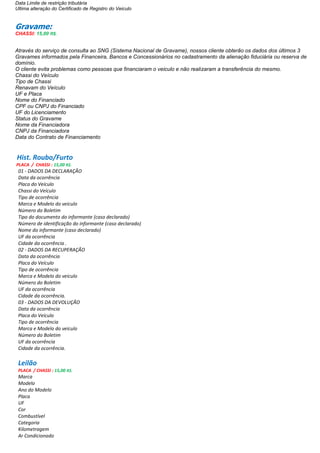 Data Limite de restrição tributária
Ultima alteração do Certificado de Registro do Veiculo
Gravame:
CHASSI: 15,00 R$.
Através do serviço de consulta ao SNG (Sistema Nacional de Gravame), nossos cliente obterão os dados dos últimos 3
Gravames informados pela Financeira, Bancos e Concessionários no cadastramento da alienação fiduciária ou reserva de
domínio.
O cliente evita problemas como pessoas que financiaram o veiculo e não realizaram a transferência do mesmo.
Chassi do Veículo
Tipo de Chassi
Renavam do Veículo
UF e Placa
Nome do Financiado
CPF ou CNPJ do Financiado
UF do Licenciamento
Status do Gravame
Nome da Financiadora
CNPJ da Financiadora
Data do Contrato de Financiamento
Hist. Roubo/Furto
PLACA / CHASSI : 15,00 R$.
01 - DADOS DA DECLARAÇÃO
Data da ocorrência
Placa do Veículo
Chassi do Veículo
Tipo de ocorrência
Marca e Modelo do veiculo
Número do Boletim
Tipo do documento do informante (caso declarado)
Número de identificação do informante (caso declarado)
Nome do informante (caso declarado)
UF da ocorrência
Cidade da ocorrência .
02 - DADOS DA RECUPERAÇÃO
Data da ocorrência
Placa do Veículo
Tipo de ocorrência
Marca e Modelo do veiculo
Número do Boletim
UF da ocorrência
Cidade da ocorrência.
03 - DADOS DA DEVOLUÇÃO
Data da ocorrência
Placa do Veículo
Tipo de ocorrência
Marca e Modelo do veiculo
Número do Boletim
UF da ocorrência
Cidade da ocorrência.
Leilão
PLACA / CHASSI : 15,00 R$.
Marca
Modelo
Ano do Modelo
Placa
UF
Cor
Combustível
Categoria
Kilometragem
Ar Condicionado
 