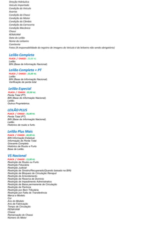 Direção Hidráulica
Veículo Importado
Condição do Veículo
Avarias
Condição do Chassi
Condição do Motor
Condição do Câmbio
Condição da Carroceria
Condição Mecânica
Chassi
RENAVAM
Data do Leilão
Nome do Leiloeiro
Comitente
Fotos (A responsabilidade do registro de imagens do Veículo é do leiloeiro não sendo obrigatório)
Leilão Completa
PLACA / CHASSI : 20,00 R$.
Leilão
BIN (Base de Informação Nacional).
Leilão Completa + PT
PLACA / CHASSI : 25,00 R$.
Leilão
BIN (Base de Informação Nacional).
Verificação de perda total
Leilão Especial
PLACA / CHASSI : 35,00 R$.
Perda Total (PT).
BIN (Base de Informação Nacional).
Leilão.
Outros Proprietários.
LEILÃO PLUS
PLACA / CHASSI : 35,00 R$.
Perda Total (PT).
BIN (Base de Informação Nacional).
Leilão.
Histórico de roubo e furto.
Leilão Plus Mais
PLACA / CHASSI : 40,00 R$.
BIN Informação Estadual.
Informação de Perda Total.
Gravame.Completo
Histórico de Roubo e Furto
Base de Leilão.
VS Nacional
PLACA / CHASSI : 15,00 R$.
Restrição de Roubo ou Furto
Restrição Fiduciária
Restrição Judicial
Restrição de Sinistro/Recuperado(Quando baixado na BIN)
Restrição de Bloqueio de Circulação Renajud
Restrição de Arrendamento
Restrição de Reserva de Domínio
Restrição de Impedimento Administrativo
Restrição de Baixa permanente de Circulação
Restrição de Penhora
Restrição por Bem Tributária
Restrição por Falta de Transferência
Marca e Modelo
Cor
Ano do Modelo
Ano de Fabricação
Tempo de Circulação
RENAVAM
Chassi
Remarcação do Chassi
Número do Motor
 