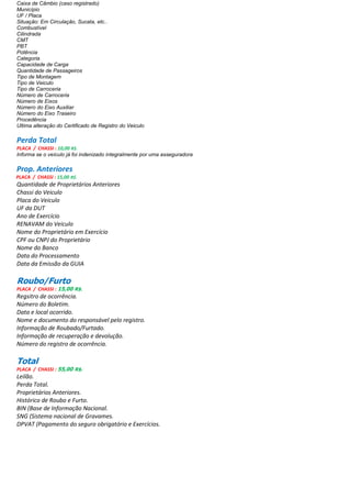 Caixa de Câmbio (caso registrado)
Município
UF / Placa
Situação: Em Circulação, Sucata, etc..
Combustível
Cilindrada
CMT
PBT
Potência
Categoria
Capacidade de Carga
Quantidade de Passageiros
Tipo de Montagem
Tipo de Veiculo
Tipo de Carroceria
Número de Carroceria
Número de Eixos
Número do Eixo Auxiliar
Número do Eixo Traseiro
Procedência
Ultima alteração do Certificado de Registro do Veiculo
Perda Total
PLACA / CHASSI : 10,00 R$.
Informa se o veículo já foi indenizado integralmente por uma asseguradora
Prop. Anteriores
PLACA / CHASSI : 15,00 R$.
Quantidade de Proprietários Anteriores
Chassi do Veiculo
Placa do Veiculo
UF da DUT
Ano de Exercício
RENAVAM do Veiculo
Nome do Proprietário em Exercício
CPF ou CNPJ do Proprietário
Nome do Banco
Data do Processamento
Data da Emissão da GUIA
Roubo/Furto
PLACA / CHASSI : 15,00 R$.
Regsitro de ocorrência.
Número do Boletim.
Data e local ocorrido.
Nome e documento do responsável pelo registro.
Informação de Roubado/Furtado.
Informação de recuperação e devolução.
Número do registro de ocorrência.
Total
PLACA / CHASSI : 55,00 R$.
Leilão.
Perda Total.
Proprietários Anteriores.
Histórico de Roubo e Furto.
BIN (Base de Informação Nacional.
SNG (Sistema nacional de Gravames.
DPVAT (Pagamento do seguro obrigatório e Exercícios.
 