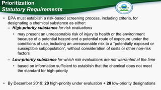 2
Prioritization
Statutory Requirements
• EPA must establish a risk-based screening process, including criteria, for
designating a chemical substance as either:
– High-priority substance for risk evaluations
• may present an unreasonable risk of injury to health or the environment
because of a potential hazard and a potential route of exposure under the
conditions of use, including an unreasonable risk to a “potentially exposed or
susceptible subpopulation”, without consideration of costs or other non-risk
factors
– Low-priority substance for which risk evaluations are not warranted at the time
• based on information sufficient to establish that the chemical does not meet
the standard for high-priority
• By December 2019: 20 high-priority under evaluation + 20 low-priority designations
 
