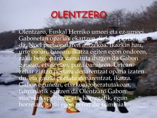    Olentzaro, Euskal Herriko umeei eta ez-umeei,
    Gabonetan opariak ekartzen dizkien pertsonaia
    da, Noel pertsonaiaren antzekoa. Ikazkin hau,
    urte osoan, basoan, ikatza egiten egon ondoren,
    zaku bete opariz zamatuta ibitzen da Gabon
    gauean, etxez etxe, poza banatzen. Urtean
    zehar zintzo portatu denarentzat oparia izaten
    du, eta gaizki portatu denarentzat, ikatza.
    Gabon egunean, etxekoak oheratutakoan,
    tximiniatik sartzen da Olentzaro Gabon
    suarekin epeltzera, eta, horregatik, egun
    horretan, garbi egon behar du tximiniak.
 