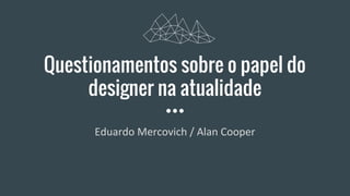 Questionamentos sobre o papel do
designer na atualidade
Eduardo Mercovich / Alan Cooper
 