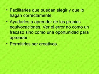• Facilitarles que puedan elegir y que lo
  hagan correctamente.
• Ayudarles a aprender de las propias
  equivocaciones. Ver el error no como un
  fracaso sino como una oportunidad para
  aprender.
• Permitirles ser creativos.
 