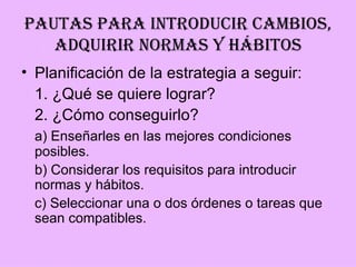 PAUTAS PARA INTRODUCIR CAMBIOS,
   ADQUIRIR NORMAS Y HÁBITOS
• Planificación de la estrategia a seguir:
  1. ¿Qué se quiere lograr?
  2. ¿Cómo conseguirlo?
 a) Enseñarles en las mejores condiciones
 posibles.
 b) Considerar los requisitos para introducir
 normas y hábitos.
 c) Seleccionar una o dos órdenes o tareas que
 sean compatibles.
 