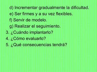 d) Incrementar gradualmente la dificultad.
  e) Ser firmes y a su vez flexibles.
  f) Servir de modelo.
  g) Realizar el seguimiento.
3. ¿Cuándo implantarlo?
4. ¿Cómo evaluarlo?
5. ¿Qué consecuencias tendrá?
 
