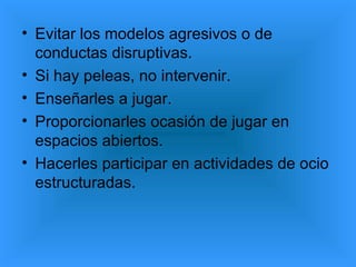 • Evitar los modelos agresivos o de
  conductas disruptivas.
• Si hay peleas, no intervenir.
• Enseñarles a jugar.
• Proporcionarles ocasión de jugar en
  espacios abiertos.
• Hacerles participar en actividades de ocio
  estructuradas.
 