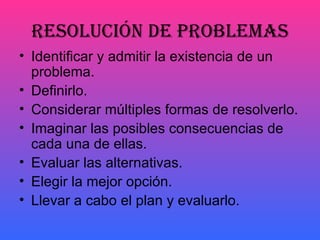 RESOLUCIÓN DE PROBLEMAS
• Identificar y admitir la existencia de un
  problema.
• Definirlo.
• Considerar múltiples formas de resolverlo.
• Imaginar las posibles consecuencias de
  cada una de ellas.
• Evaluar las alternativas.
• Elegir la mejor opción.
• Llevar a cabo el plan y evaluarlo.
 