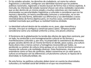 En los estados actuales, los derechos de ciudadanía, así como los valores lingüísticos y culturales, configuran una identidad nacional que los poderes públicos nacionales, regionales o locales buscan de forma más o menos explícita. A menudo, los intereses del estado nacional chocan con otras realidades nacionales que se dan dentro de un mismo estado y muchos colectivos ven mermadas o amenazadas sus peculiaridades lingüísticas y culturales o consideran que con las normas y derechos, en teoría considerados comunes y universales, no se ven reflejados. De esta forma, defienden sus diferencias y sus identidades a veces reivindicándolas de forma objetiva pero, en muchos casos, construyendo una realidad inventada que justifique su realidad histórica olvidada.La identidad cultural dentro de los estados no es, pues, algo monolítico y cerrado, sino que se configura y construye poco a poco. Tampoco puede considerarse como una realidad uniforme y única, sino plural y diversa.El fenómeno de la globalización ha tenido dos efectos de signo bien contrario, por un lado, ha conducido a una homogeneización cultural en las formas y manifestaciones culturales y, por otro, ha propiciado la coexistencia de diferentes grupos sociales dentro de un mismo territorio en donde, poco a poco, una cultura hasta ahora más o menos común y homogénea reconocible por todos, va perdiendo su carácter de cultura única porque en un mismo territorio conviven un mosaico de culturas y de realidades diversas. Estos fenómenos, mas que entenderse como un foco de conflictos, deben convertirse en un valor pues la cultura se enriquece con las diferencias y el pluralismo cultural, la riqueza de la diversidad, la multiculturalidad, etc.De esta forma, las políticas culturales deben tener en cuenta las diversidades culturales y la realidad social del ámbito en el que nos encontremos. 