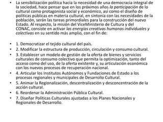 La sensibilización política hacia la necesidad de una democracia integral de la sociedad, hace pensar que en los próximos años la participación de lo cultural como protagonista social y económico, así como el diseño de políticas públicas en materia cultural, en sintonía con las necesidades de la población, serán las tareas primordiales para la construcción del nuevo Estado. Al respecto, la misión del ViceMinisterio de Cultura y del CONAC, consiste en activar las energías creativas humanas individuales y colectivas en su sentido más amplio, con el fin de:1. Democratizar el tejido cultural del país.2. Modificar la estructura de producción, circulación y consumo cultural.3. Establecer un modelo de gestión de la oferta de bienes y servicios culturales de consumo colectivo que permita la optimización, tanto del acceso como del uso, de la oferta existente y, su articulación económica con los nuevos procesos de recuperación nacional. 4. Articular los Institutos Autónomos y Fundaciones de Estado a los procesos regionales y municipales de Desarrollo Cultural.5. Animar la Regionalización, descentralización y desconcentración de la acción cultural.6. Reordenar la Administración Pública Cultural.7. Diseñar Políticas Culturales ajustadas a los Planes Nacionales y Regionales de Desarrollo.