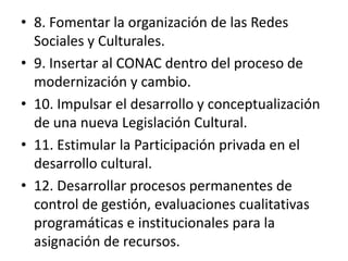 8. Fomentar la organización de las Redes Sociales y Culturales.9. Insertar al CONAC dentro del proceso de modernización y cambio.10. Impulsar el desarrollo y conceptualización de una nueva Legislación Cultural.11. Estimular la Participación privada en el desarrollo cultural.12. Desarrollar procesos permanentes de control de gestión, evaluaciones cualitativas programáticas e institucionales para la asignación de recursos. 