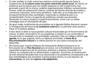En este sentido, la visión actual que estamos construyendo apunta hacia la comprensión de la cultura como una parte central del capital social. De hecho, se evidencia que los países que han sabido apoyarse en ella y potenciarla, han generado a partir de la misma, modelos organizacionales inéditos, conocimientos nuevos, redes de cooperación interna, creación de fuentes directas de empleo y numerosas industrias, entre otros beneficios. Todo ello, se ha traducido en un enriquecimiento de estas sociedades, mejorando su calidad de país y su competitividad. Frente a la agenda de problemas sociales que presenta Venezuela, la cultura recobra un papel trascendente, viene a ser un aliado estratégico para la refundación del país. De igual modo, la definición de prioridades en la Agenda Pública Nacional, supone la reintegración del tema de la ciudadanía cultural en su plenitud como punto a tratar en la política pública. A éste ideal se debe la nueva gestión cultural emprendida por el Viceministerio de cultura, es decir, reconsiderar en sus propósitos y ampliar en sus contenidos el vínculo entre la sociedad y sus prioridades culturales. Esto nos obliga a definir una agenda, en la que subyace, como un objetivo primordial, el tema de la Descentralización Cultural y su efecto positivo en una nueva concepción del desarrollo.De manera que, nuevos enfoques de comparación deberán buscarse en la formulación de un Plan Nacional para el sector, con la finalidad de mejorar la capacidad comprensiva de los procesos, prácticas y sistemas vinculados a la cultura, en cualquiera de sus dimensiones o aspectos. Así mismo, la construcción de este esfuerzo deseable está muy relacionado a los problemas conceptuales y de tipo metodológicos por encontrar nuestro propio camino, lo cual requiere, de innovaciones, ya sean de ruptura o de adaptación.