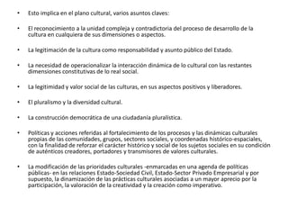 Esto implica en el plano cultural, varios asuntos claves: El reconocimiento a la unidad compleja y contradictoria del proceso de desarrollo de la cultura en cualquiera de sus dimensiones o aspectos. La legitimación de la cultura como responsabilidad y asunto público del Estado. La necesidad de operacionalizar la interacción dinámica de lo cultural con las restantes dimensiones constitutivas de lo real social. La legitimidad y valor social de las culturas, en sus aspectos positivos y liberadores. El pluralismo y la diversidad cultural. La construcción democrática de una ciudadanía pluralística. Políticas y acciones referidas al fortalecimiento de los procesos y las dinámicas culturales propias de las comunidades, grupos, sectores sociales, y coordenadas histórico-espaciales, con la finalidad de reforzar el carácter histórico y social de los sujetos sociales en su condición de auténticos creadores, portadores y transmisores de valores culturales. La modificación de las prioridades culturales -enmarcadas en una agenda de políticas públicas- en las relaciones Estado-Sociedad Civil, Estado-Sector Privado Empresarial y por supuesto, la dinamización de las prácticas culturales asociadas a un mayor aprecio por la participación, la valoración de la creatividad y la creación como imperativo. 