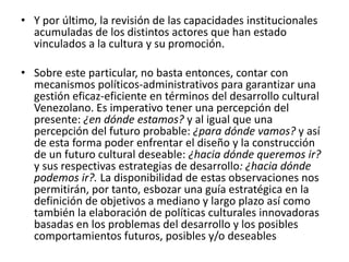 Y por último, la revisión de las capacidades institucionales acumuladas de los distintos actores que han estado vinculados a la cultura y su promoción. Sobre este particular, no basta entonces, contar con mecanismos políticos-administrativos para garantizar una gestión eficaz-eficiente en términos del desarrollo cultural Venezolano. Es imperativo tener una percepción del presente: ¿en dónde estamos? y al igual que una percepción del futuro probable: ¿para dónde vamos? y así de esta forma poder enfrentar el diseño y la construcción de un futuro cultural deseable: ¿hacia dónde queremos ir? y sus respectivas estrategias de desarrollo: ¿hacia dónde podemos ir?. La disponibilidad de estas observaciones nos permitirán, por tanto, esbozar una guía estratégica en la definición de objetivos a mediano y largo plazo así como también la elaboración de políticas culturales innovadoras basadas en los problemas del desarrollo y los posibles comportamientos futuros, posibles y/o deseables