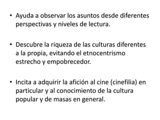 Ayuda a observar los asuntos desde diferentes perspectivas y niveles de lectura. Descubre la riqueza de las culturas diferentes a la propia, evitando el etnocentrismo estrecho y empobrecedor. Incita a adquirir la afición al cine (cinefilia) en particular y al conocimiento de la cultura popular y de masas en general. 