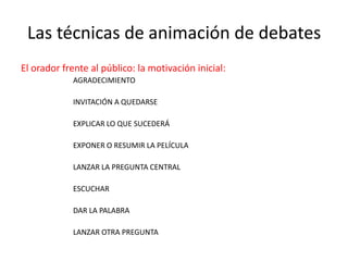 Las técnicas de animación de debatesEl orador frente al público: la motivación inicial:AGRADECIMIENTOINVITACIÓN A QUEDARSEEXPLICAR LO QUE SUCEDERÁEXPONER O RESUMIR LA PELÍCULALANZAR LA PREGUNTA CENTRALESCUCHARDAR LA PALABRALANZAR OTRA PREGUNTA