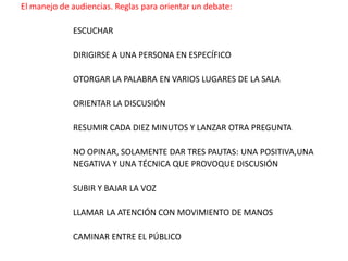 El manejo de audiencias. Reglas para orientar un debate:ESCUCHARDIRIGIRSE A UNA PERSONA EN ESPECÍFICOOTORGAR LA PALABRA EN VARIOS LUGARES DE LA SALAORIENTAR LA DISCUSIÓNRESUMIR CADA DIEZ MINUTOS Y LANZAR OTRA PREGUNTANO OPINAR, SOLAMENTE DAR TRES PAUTAS: UNA POSITIVA,UNA NEGATIVA Y UNA TÉCNICA QUE PROVOQUE DISCUSIÓNSUBIR Y BAJAR LA VOZLLAMAR LA ATENCIÓN CON MOVIMIENTO DE MANOSCAMINAR ENTRE EL PÚBLICO