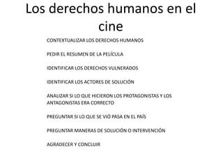 Los derechos humanos en el cineCONTEXTUALIZAR LOS DERECHOS HUMANOSPEDIR EL RESUMEN DE LA PELÍCULAIDENTIFICAR LOS DERECHOS VULNERADOSIDENTIFICAR LOS ACTORES DE SOLUCIÓNANALIZAR SI LO QUE HICIERON LOS PROTAGONISTAS Y LOSANTAGONISTAS ERA CORRECTOPREGUNTAR SI LO QUE SE VIÓ PASA EN EL PAÍSPREGUNTAR MANERAS DE SOLUCIÓN O INTERVENCIÓNAGRADECER Y CONCLUIR