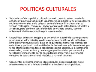 POLITICAS CULTURALESSe puede definir la política cultural como el conjunto estructurado de acciones y prácticas sociales de los organismos públicos y de otros agentes sociales y culturales, en la cultura; entendida esta última tanto en su versión restringida, como es el sector concreto de actividades culturales y artísticas, pero también considerándola de manera amplia, como el universo simbólico compartido por la comunidad.Las políticas culturales surgen y se desarrollan a partir de cuatro grandes principios: el valor estratégico de la cultura como difusor de estándares simbólicos y comunicativos; base en la que fundamentar las identidades colectivas, y por tanto las identidades de las naciones y de los estados; por tener efectos positivos, tanto económicos como sociales, al desarrollar la creatividad, la autoestima y una imagen positiva de las personas y los territorios; y finalmente por la necesidad de preservar el patrimonio colectivo de carácter cultural, histórico o natural.  (Bonet).Conscientes de su importancia ideológica, los poderes públicos no se muestran neutrales a la hora de definir e implantar estas políticas. 