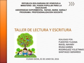 REPUBLICA BOLIVARIANA DE VENEZUELA
MINISTERIO DEL PODER POPULAR PARA LA
EDUCACION
UNIVERSIDAD EXPERIMENTAL RAFAEL MARIA BARALT
PROGRAMA: PROFESIONALIZACION DOCENTE
TALLER DE LECTURA Y ESCRITURA
REALIZADO POR:
FUENTES YLEANA
RAVEL NAYARY
RIVAS KAREN
RODRIGUEZ YOLETNNIS
SANTIAGO GERARDO
CIUDAD OJEDA, 01 DE JUNIO SEL 2016
 