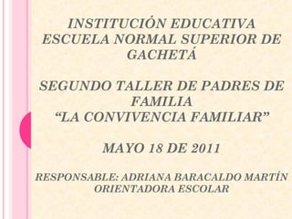 INSTITUCIÓN EDUCATIVA 
ESCUELA NORMAL SUPERIOR DE 
GACHETÁ 
SEGUNDO TALLER DE PADRES DE 
FAMILIA 
“LA CONVIVENCIA FAMILIAR” 
MAYO 18 DE 2011 
RESPONSABLE: ADRIANA BARACALDO MARTÍN 
ORIENTADORA ESCOLAR 
 
