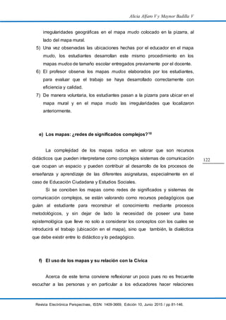 Alicia Alfaro V y Maynor Badilla V
Revista Electrónica Perspectivas, ISSN: 1409-3669, Edición 10, Junio 2015 / pp 81-146.
122
irregularidades geográficas en el mapa mudo colocado en la pizarra, al
lado del mapa mural.
5) Una vez observadas las ubicaciones hechas por el educador en el mapa
mudo, los estudiantes desarrollan este mismo procedimiento en los
mapas mudos de tamaño escolar entregados previamente por el docente.
6) El profesor observa los mapas mudos elaborados por los estudiantes,
para evaluar que el trabajo se haya desarrollado correctamente con
eficiencia y calidad.
7) De manera voluntaria, los estudiantes pasan a la pizarra para ubicar en el
mapa mural y en el mapa mudo las irregularidades que localizaron
anteriormente.
e) Los mapas: ¿redes de significados complejos?10
La complejidad de los mapas radica en valorar que son recursos
didácticos que pueden interpretarse como complejos sistemas de comunicación
que ocupan un espacio y pueden contribuir al desarrollo de los procesos de
enseñanza y aprendizaje de las diferentes asignaturas, especialmente en el
caso de Educación Ciudadana y Estudios Sociales.
Si se conciben los mapas como redes de significados y sistemas de
comunicación complejos, se están valorando como recursos pedagógicos que
guían al estudiante para reconstruir el conocimiento mediante procesos
metodológicos, y sin dejar de lado la necesidad de poseer una base
epistemológica que lleve no solo a considerar los conceptos con los cuales se
introducirá el trabajo (ubicación en el mapa), sino que también, la dialéctica
que debe existir entre lo didáctico y lo pedagógico.
f) El uso de los mapas y su relación con la Cívica
Acerca de este tema conviene reflexionar un poco pues no es frecuente
escuchar a las personas y en particular a los educadores hacer relaciones
 
