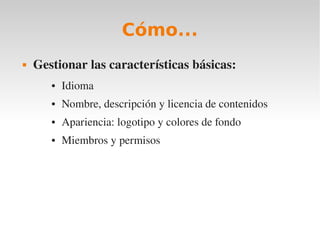 Cómo...
   Gestionar las características básicas:
       ●   Idioma
       ●   Nombre, descripción y licencia de contenidos
       ●   Apariencia: logotipo y colores de fondo
       ●   Miembros y permisos
 