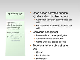 
    Unos pocos párrafos pueden
    ayudar a describir bien el wiki
    
        Contienen tu visión del cometido del
        wiki
    
        Explican qué puede uno esperar del
        wiki

    Conviene especificar
    
        Los objetivos que se persiguen
    
        A quién va destinado el wiki
    
        Cómo unirse al equipo del wiki

    Todo lo anterior sobra si es un
    wiki
    
        Cerrado
    
        Por invitacion
    
        Provisional
 
