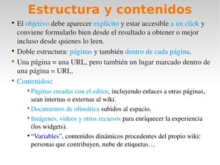Estructura y contenidos
• El objetivo debe aparecer explícito y estar accesible a un click y 
  conviene formularlo bien desde el resultado a obtener o mejor 
  incluso desde quienes lo leen.
• Doble estructura: páginas y también dentro de cada página.
• Una página = una URL, pero también un lugar marcado dentro de 
  una página = URL.
• Contenidos:
     • Páginas creadas con el editor, incluyendo enlaces a otras páginas, 
       sean internas o externas al wiki.
     • Documentos de ofimática subidos al espacio.
     • Imágenes, videos y otros recursos para enriquecer la experiencia 
       (los widgets).
     • “Variables”, contenidos dinámicos procedentes del propio wiki: 
       personas que contribuyen, nube de etiquetas…
 