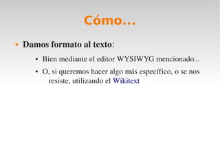Cómo...
   Damos formato al texto:
       ●   Bien mediante el editor WYSIWYG mencionado...
       ●   O, si queremos hacer algo más específico, o se nos 
            resiste, utilizando el Wikitext
 