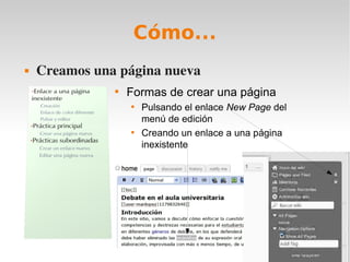 Cómo...
   Creamos una página nueva
               
                   Formas de crear una página
                   
                       Pulsando el enlace New Page del
                       menú de edición
                   
                       Creando un enlace a una página
                       inexistente
 