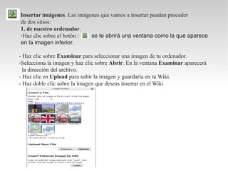 Insertar imágenes. Las imágenes que vamos a insertar pueden proceder
de dos sitios:
1. de nuestro ordenador.
-Haz clic sobre el botón :  se te abrirá una ventana como la que aparece
en la imagen inferior.

- Haz clic sobre Examinar para seleccionar una imagen de tu ordenador.
-Selecciona la imagen y haz clic sobre Abrir. En la ventana Examinar aparecerá
  la dirección del archivo.
- Haz clic en Upload para subir la imagen y guardarla en tu Wiki.
- Haz doble clic sobre la imagen que deseas insertar en el Wiki .
 