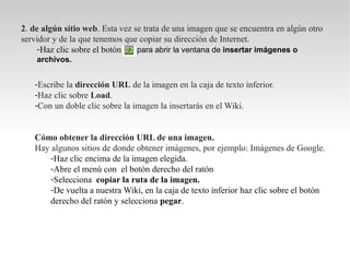 2. de algún sitio web. Esta vez se trata de una imagen que se encuentra en algún otro
servidor y de la que tenemos que copiar su dirección de Internet.
     -Haz clic sobre el botón    para abrir la ventana de insertar imágenes o
    archivos.


   -Escribe la dirección URL de la imagen en la caja de texto inferior.
   -Haz clic sobre Load.
   -Con un doble clic sobre la imagen la insertarás en el Wiki.


   Cómo obtener la dirección URL de una imagen.
   Hay algunos sitios de donde obtener imágenes, por ejemplo: Imágenes de Google.
       -Haz clic encima de la imagen elegida.
       -Abre el menú con el botón derecho del ratón
       -Selecciona copiar la ruta de la imagen.
       -De vuelta a nuestra Wiki, en la caja de texto inferior haz clic sobre el botón
       derecho del ratón y selecciona pegar.
 