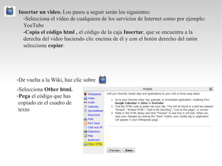 Insertar un video. Los pasos a seguir serán los siguientes:
  -Selecciona el vídeo de cualquiera de los servicios de Internet como por ejemplo:
  YouTube
  -Copia el código html , el código de la caja Insertar, que se encuentra a la
  derecha del video haciendo clic encima de él y con el botón derecho del ratón
  selecciona copiar.




-De vuelta a la Wiki, haz clic sobre
-Selecciona Other html.
-Pega el código que has
 copiado en el cuadro de
 texto.
 