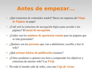 Antes de empezar...
   ¿Qué estructura de contenidos tendrá? Hacer un esquema del Mapa 
      de Páginas en papel
   ¿Cuál será la estructura de navegación lógica para acceder a las 
      páginas? El menú de navegación
   ¿Cuáles son los mínimos de apariencia común para las páginas que 
      se irán generando?
   ¿Quiénes son las personas que van a administrar, escribir y leer el 
      wiki?
   ¿Qué normas básicas de publicación creamos?
   ¿Cómo ayudamos a quienes nos leen a comprender los objetivos y 
      estructura de nuestro wiki? Las FAQ.
   No todo el mundo sabe de wikis, crea una Caja de Arena
 