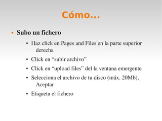 Cómo...
   Subo un fichero
       ●   Haz click en Pages and Files en la parte superior 
            derecha
       ●   Click en “subir archivo”
       ●   Click en “upload files” del la ventana emergente
       ●   Selecciona el archivo de tu disco (máx. 20Mb), 
             Aceptar
       ●   Etiqueta el fichero
 