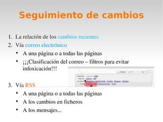 Seguimiento de cambios

1. La relación de los cambios recientes
2. Vía correo electrónico
   • A una página o a todas las páginas
   • ¡¡¡Clasificación del correo – filtros para evitar 
      infoxicación!!!

3. Vía RSS
   • A una página o a todas las páginas
   • A los cambios en ficheros
   • A los mensajes...
 