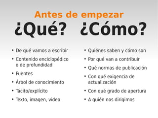 Antes de empezar

 ¿Qué? ¿Cómo?
• De qué vamos a escribir   • Quiénes saben y cómo son
• Contenido enciclopédico   • Por qué van a contribuir
  o de profundidad
                            • Qué normas de publicación
• Fuentes
                            • Con qué exigencia de
• Árbol de conocimiento       actualización
• Tácito/explícito          • Con qué grado de apertura
• Texto, imagen, video      • A quién nos dirigimos
 