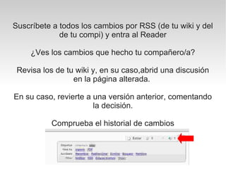 Suscríbete a todos los cambios por RSS (de tu wiki y del
             de tu compi) y entra al Reader

     ¿Ves los cambios que hecho tu compañero/a?

 Revisa los de tu wiki y, en su caso,abrid una discusión
                 en la página alterada.

En su caso, revierte a una versión anterior, comentando
                       la decisión.

          Comprueba el historial de cambios
 