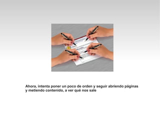 Ahora, intenta poner un poco de orden y seguir abriendo páginas
y metiendo contenido, a ver qué nos sale
 