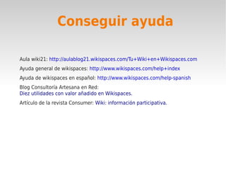 Conseguir ayuda

Aula wiki21: http://aulablog21.wikispaces.com/Tu+Wiki+en+Wikispaces.com
Ayuda general de wikispaces: http://www.wikispaces.com/help+index
Ayuda de wikispaces en español: http://www.wikispaces.com/help-spanish
Blog Consultoría Artesana en Red:
Diez utilidades con valor añadido en Wikispaces.
Artículo de la revista Consumer: Wiki: información participativa.
 