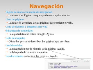 Navegación
●
  Página de inicio con menú de navegación
   ●
     La estructura lógica con que ayudamos a quien nos lee.
●
  Lista de páginas
   ●
     La relación completa de las páginas que contiene el wiki.
●
  Lista de ficheros e imágenes del wiki
●
  Búsqueda de contenidos
   ●
     La caja habitual al estilo Google. Ayuda.
●
  Lista de etiquetas
   ●
     Cómo las personas describen las páginas que escriben.
●
  Los historiales
   ●
     La navegación por la historia de la página. Ayuda.
   ●
     La búsqueda de cambios recientes.
●
  Las discusiones en torno a las páginas. Ayuda.
 