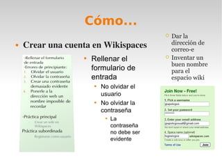 Cómo...
                                                Dar la
   Crear una cuenta en Wikispaces               dirección de
                                                 correo-e
                  
                      Rellenar el               Inventar un
                                                 buen nombre
                      formulario de              para el
                      entrada                    espacio wiki
                      
                          No olvidar el
                          usuario
                      
                          No olvidar la
                          contraseña
                           
                               La
                               contraseña
                               no debe ser
                               evidente
 